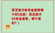 灵芝孢子和冬虫夏草哪个好(比较：灵芝孢子VS冬虫夏草，哪个更好？)