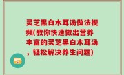 灵芝黑白木耳汤做法视频(教你快速做出营养丰富的灵芝黑白木耳汤，轻松解决养生问题)