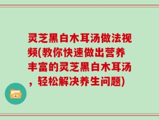 灵芝黑白木耳汤做法视频(教你快速做出营养丰富的灵芝黑白木耳汤，轻松解决养生问题)