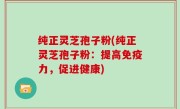 纯正灵芝孢子粉(纯正灵芝孢子粉：提高免疫力，促进健康)