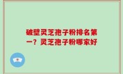 破壁灵芝孢子粉排名第一？灵芝孢子粉哪家好