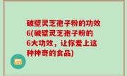 破壁灵芝孢子粉的功效6(破壁灵芝孢子粉的6大功效，让你爱上这种神奇的食品)