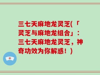 三七天麻地龙灵芝(「灵芝与麻地龙组合」：三七天麻地龙灵芝，神奇功效为你解惑！)
