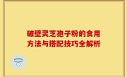 破壁灵芝孢子粉的食用方法与搭配技巧全解析