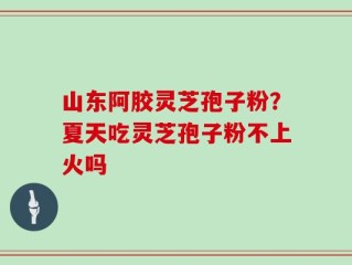 山东阿胶灵芝孢子粉？夏天吃灵芝孢子粉不上火吗