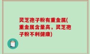 灵芝孢子粉有重金属(重金属含量高，灵芝孢子粉不利健康)