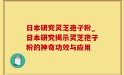 日本研究灵芝孢子粉_日本研究揭示灵芝孢子粉的神奇功效与应用