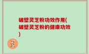 破壁灵芝粉功效作用(破壁灵芝粉的健康功效)