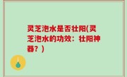 灵芝泡水是否壮阳(灵芝泡水的功效：壮阳神器？)