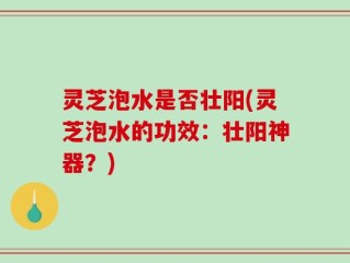 灵芝泡水是否壮阳(灵芝泡水的功效：壮阳神器？)