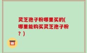 灵芝孢子粉哪里买的(哪里能购买灵芝孢子粉？)