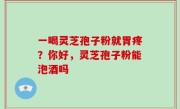 一喝灵芝孢子粉就胃疼？你好，灵芝孢子粉能泡酒吗