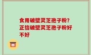 食用破壁灵芝孢子粉？正信破壁灵芝孢子粉好不好