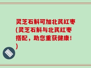 灵芝石斛可加北芪红枣(灵芝石斛与北芪红枣搭配，助您重获健康！)
