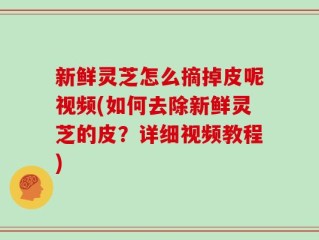 新鲜灵芝怎么摘掉皮呢视频(如何去除新鲜灵芝的皮？详细视频教程)