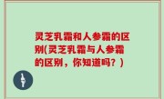 灵芝乳霜和人参霜的区别(灵芝乳霜与人参霜的区别，你知道吗？)