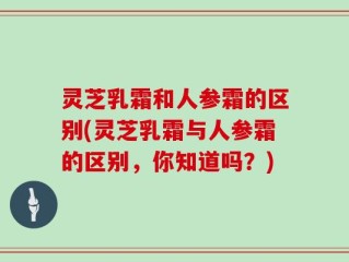 灵芝乳霜和人参霜的区别(灵芝乳霜与人参霜的区别，你知道吗？)