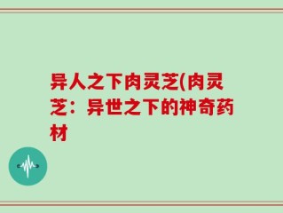 异人之下肉灵芝(肉灵芝：异世之下的神奇药材