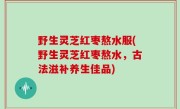 野生灵芝红枣熬水服(野生灵芝红枣熬水，古法滋补养生佳品)