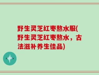 野生灵芝红枣熬水服(野生灵芝红枣熬水，古法滋补养生佳品)