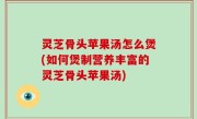 灵芝骨头苹果汤怎么煲(如何煲制营养丰富的灵芝骨头苹果汤)