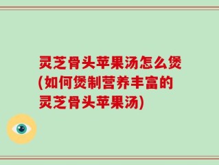 灵芝骨头苹果汤怎么煲(如何煲制营养丰富的灵芝骨头苹果汤)