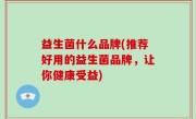 益生菌什么品牌(推荐好用的益生菌品牌，让你健康受益)