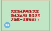 灵芝泡水的喝法(灵芝泡水怎么喝？最佳饮用方法你一定要知道！)