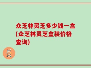 众芝林灵芝多少钱一盒(众芝林灵芝盒装价格查询)