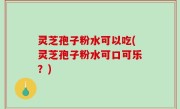 灵芝孢子粉水可以吃(灵芝孢子粉水可口可乐？)