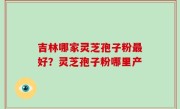 吉林哪家灵芝孢子粉最好？灵芝孢子粉哪里产