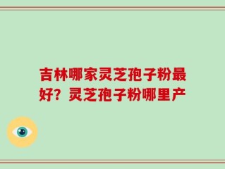吉林哪家灵芝孢子粉最好？灵芝孢子粉哪里产