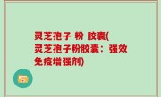 灵芝孢子 粉 胶囊(灵芝孢子粉胶囊：强效免疫增强剂)