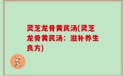 灵芝龙骨黄芪汤(灵芝龙骨黄芪汤：滋补养生良方)