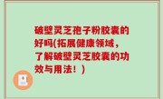 破壁灵芝孢子粉胶囊的好吗(拓展健康领域，了解破壁灵芝胶囊的功效与用法！)