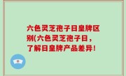 六色灵芝孢子日皇牌区别(六色灵芝孢子日，了解日皇牌产品差异！