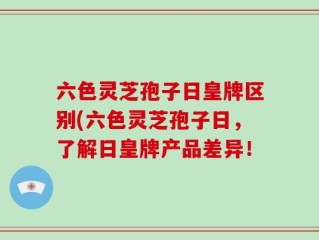 六色灵芝孢子日皇牌区别(六色灵芝孢子日，了解日皇牌产品差异！