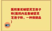 医院里买破壁灵芝孢子粉(医院内出售破壁灵芝孢子粉，一种保健品)