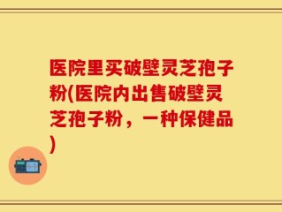 医院里买破壁灵芝孢子粉(医院内出售破壁灵芝孢子粉，一种保健品)