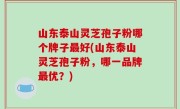 山东泰山灵芝孢子粉哪个牌子最好(山东泰山灵芝孢子粉，哪一品牌最优？)
