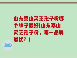 山东泰山灵芝孢子粉哪个牌子最好(山东泰山灵芝孢子粉，哪一品牌最优？)