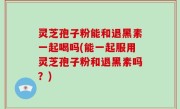 灵芝孢子粉能和退黑素一起喝吗(能一起服用灵芝孢子粉和退黑素吗？)
