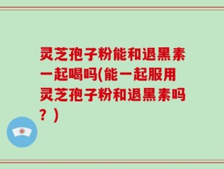 灵芝孢子粉能和退黑素一起喝吗(能一起服用灵芝孢子粉和退黑素吗？)