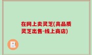 在网上卖灵芝(高品质灵芝出售-线上商店)