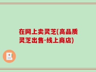 在网上卖灵芝(高品质灵芝出售-线上商店)