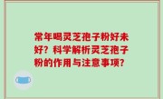 常年喝灵芝孢子粉好未好？科学解析灵芝孢子粉的作用与注意事项？