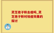 灵芝孢子粉去痘吗_灵芝孢子粉对祛痘效果的探讨