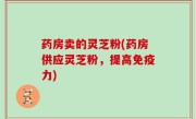 药房卖的灵芝粉(药房供应灵芝粉，提高免疫力)