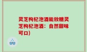 灵芝枸杞泡酒能放糖灵芝枸杞泡酒：自然甜味可口)