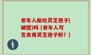 老年人能吃灵芝孢子(破壁)吗 (老年人可否食用灵芝孢子粉？)